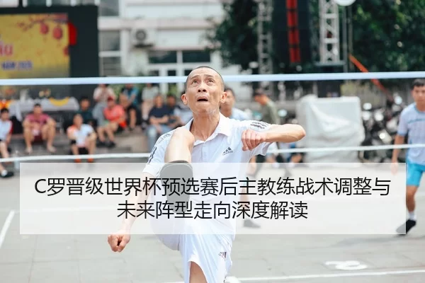 C罗晋级世界杯预选赛后主教练战术调整与未来阵型走向深度解读