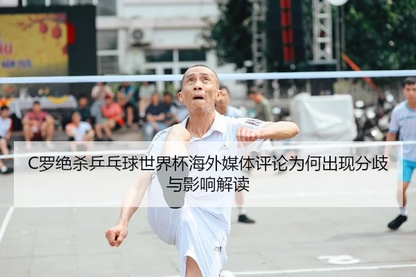 C罗绝杀乒乓球世界杯海外媒体评论为何出现分歧与影响解读