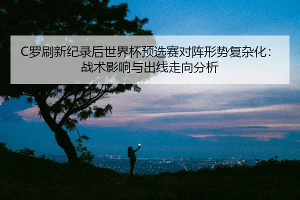 C罗刷新纪录后世界杯预选赛对阵形势复杂化：战术影响与出线走向分析